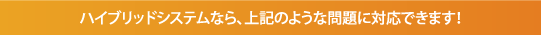 ハイブリットシステムなら、上記のような問題に対応できます！